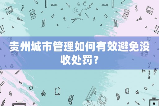 貴州城市管理如何有效避免沒收處罰？