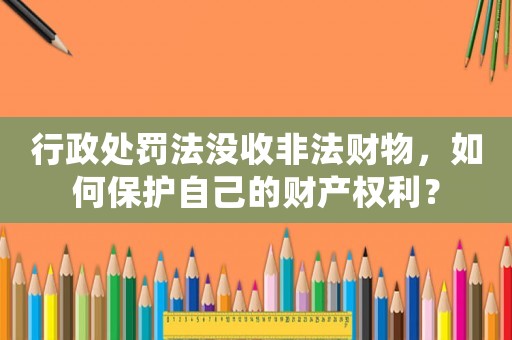行政處罰法沒收非法財物，如何保護自己的財產權利？