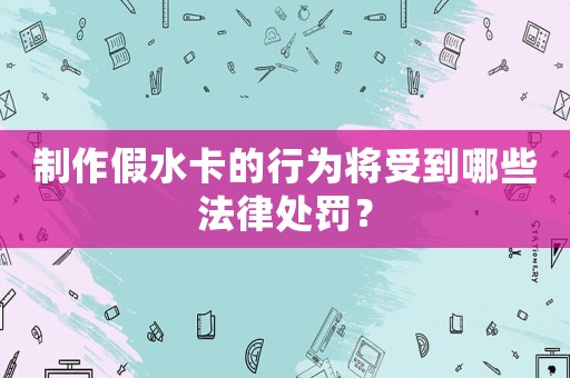 制作假水卡的行為將受到哪些法律處罰？
