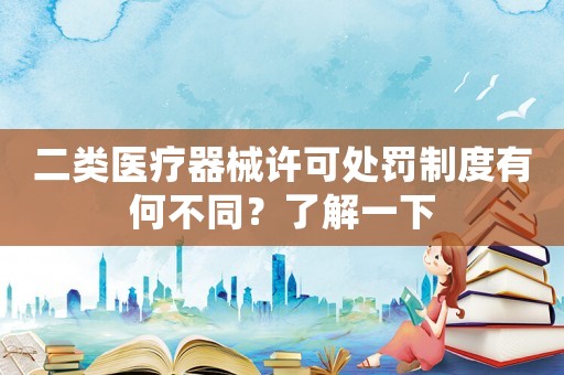 二類醫療器械許可處罰制度有何不同？了解一下