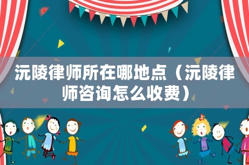 沅陵律師所在哪地點（沅陵律師咨詢怎么收費）