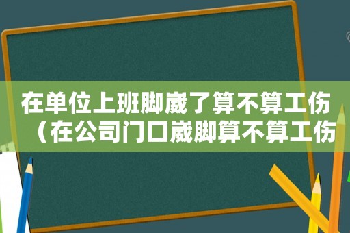 在單位上班腳崴了算不算工傷（在公司門口崴腳算不算工傷）