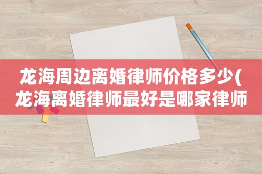 龍海周邊離婚律師價格多少(龍海離婚律師最好是哪家律師)