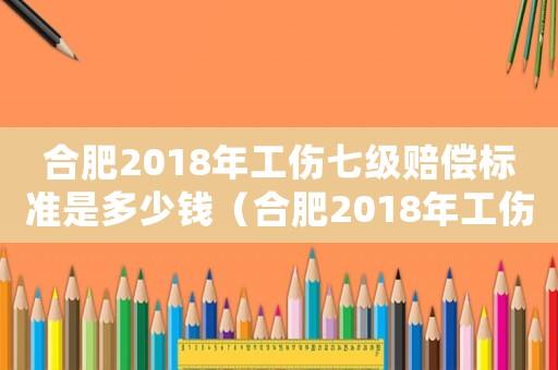 合肥2018年工傷七級賠償標準是多少錢（合肥2018年工傷七級賠償標準）