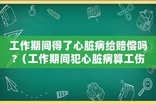 工作期間得了心臟病給賠償嗎?（工作期間犯心臟病算工傷么）