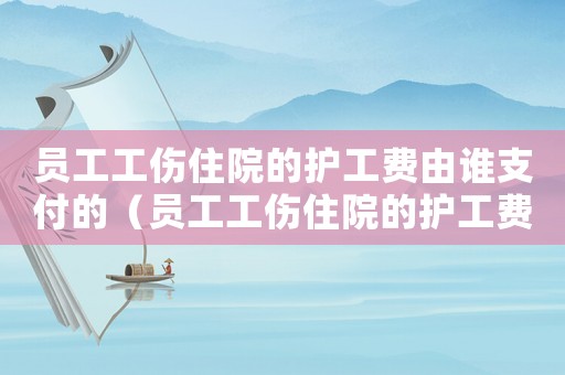 員工工傷住院的護(hù)工費(fèi)由誰(shuí)支付的（員工工傷住院的護(hù)工費(fèi)由誰(shuí)支付）