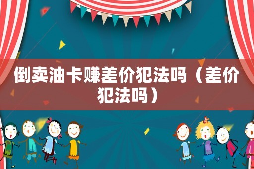 倒賣油卡賺差價犯法嗎（差價犯法嗎）