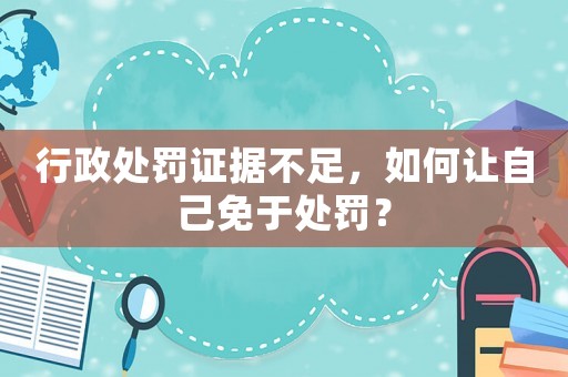 行政處罰證據不足，如何讓自己免于處罰？