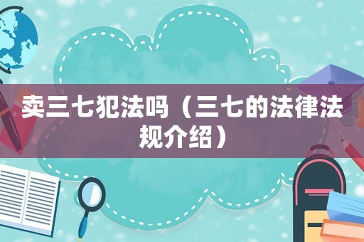 賣三七犯法嗎（三七的法律法規(guī)介紹）