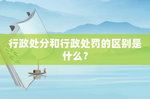 行政處分和行政處罰的區別是什么？