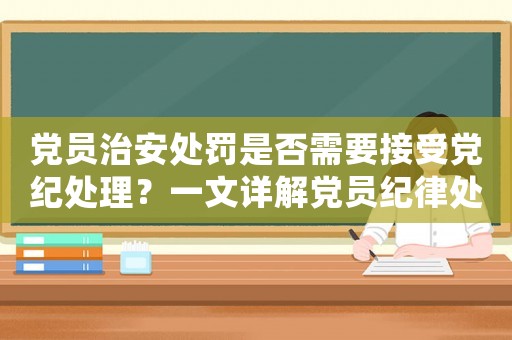 黨員治安處罰是否需要接受黨紀處理？一文詳解黨員紀律處分制度