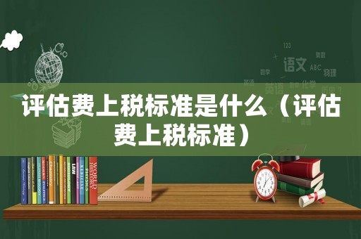 評估費上稅標準是什么（評估費上稅標準）