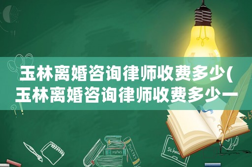 玉林離婚咨詢律師收費多少(玉林離婚咨詢律師收費多少一次)