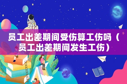 員工出差期間受傷算工傷嗎（員工出差期間發生工傷）