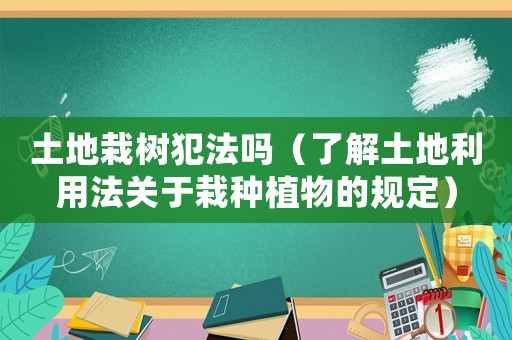 土地栽樹犯法嗎（了解土地利用法關于栽種植物的規定）