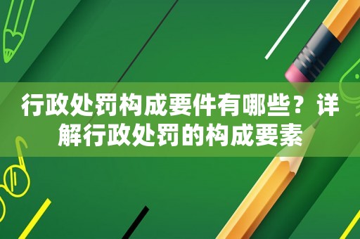 行政處罰構(gòu)成要件有哪些？詳解行政處罰的構(gòu)成要素