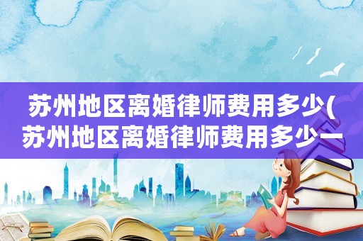 蘇州地區(qū)離婚律師費(fèi)用多少(蘇州地區(qū)離婚律師費(fèi)用多少一個(gè)月)