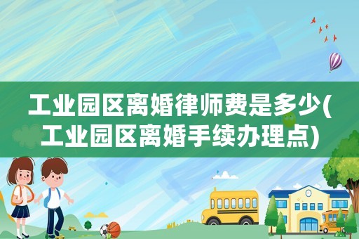工業(yè)園區(qū)離婚律師費是多少(工業(yè)園區(qū)離婚手續(xù)辦理點)
