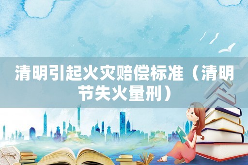 清明引起火災(zāi)賠償標(biāo)準(zhǔn)（清明節(jié)失火量刑）
