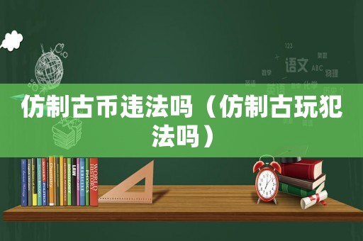 仿制古幣違法嗎（仿制古玩犯法嗎）