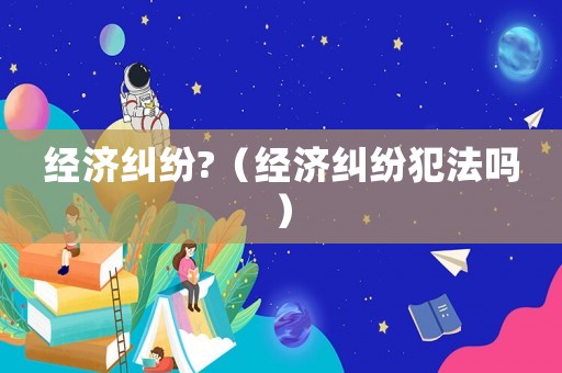 經濟糾紛?（經濟糾紛犯法嗎）