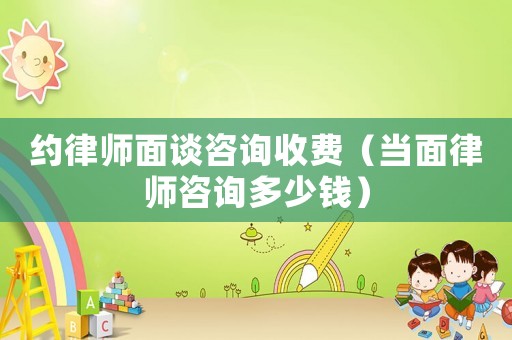 約律師面談咨詢收費（當面律師咨詢多少錢）