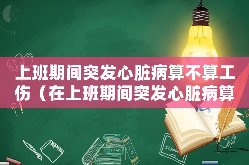 上班期間突發心臟病算不算工傷（在上班期間突發心臟病算工傷嗎）