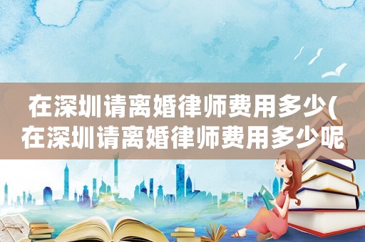 在深圳請離婚律師費用多少(在深圳請離婚律師費用多少呢)