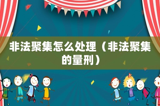 非法聚集怎么處理（非法聚集的量刑）
