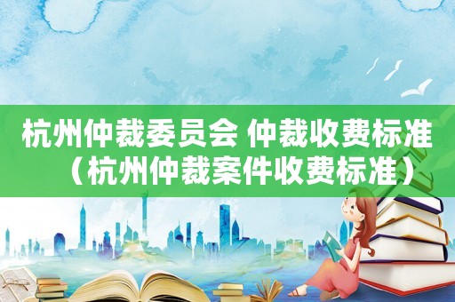 杭州仲裁委員會 仲裁收費標準（杭州仲裁案件收費標準）