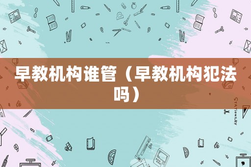 早教機構誰管（早教機構犯法嗎）