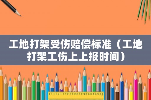 工地打架受傷賠償標準（工地打架工傷上上報時間）
