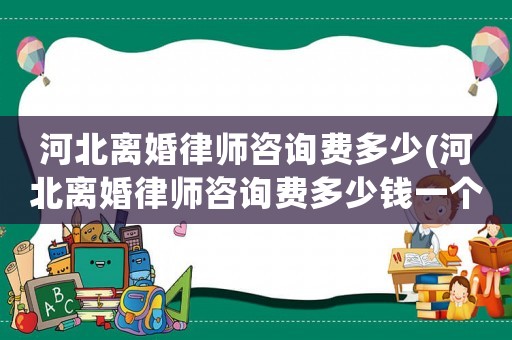 河北離婚律師咨詢費多少(河北離婚律師咨詢費多少錢一個月)