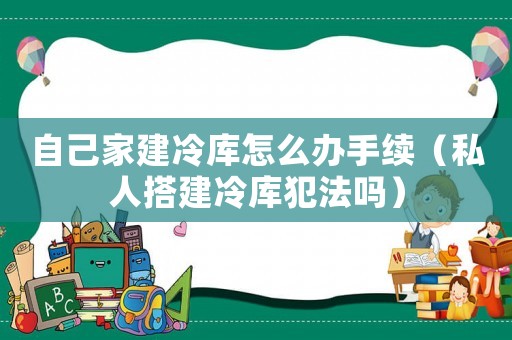 自己家建冷庫怎么辦手續（私人搭建冷庫犯法嗎）