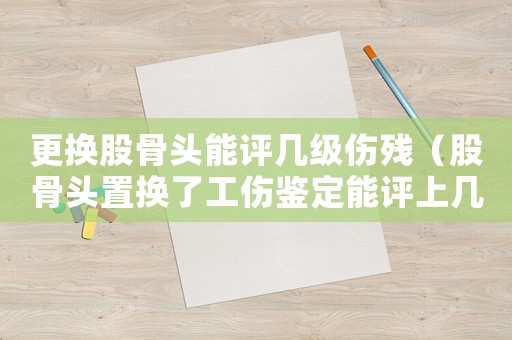 更換股骨頭能評幾級傷殘（股骨頭置換了工傷鑒定能評上幾級傷殘）