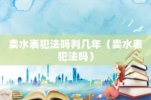 賣水表犯法嗎判幾年（賣水表犯法嗎）