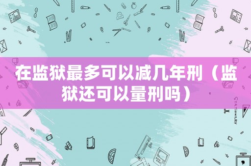 在監獄最多可以減幾年刑（監獄還可以量刑嗎）