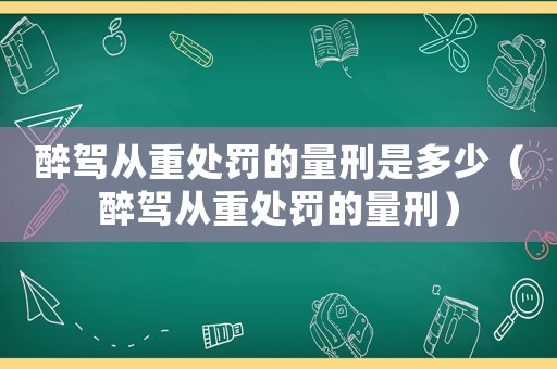 醉駕從重處罰的量刑是多少（醉駕從重處罰的量刑）
