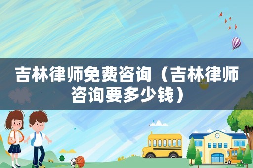 吉林律師免費(fèi)咨詢（吉林律師咨詢要多少錢）