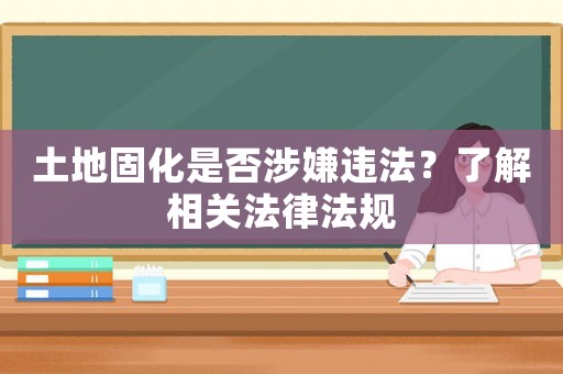 土地固化是否涉嫌違法？了解相關法律法規
