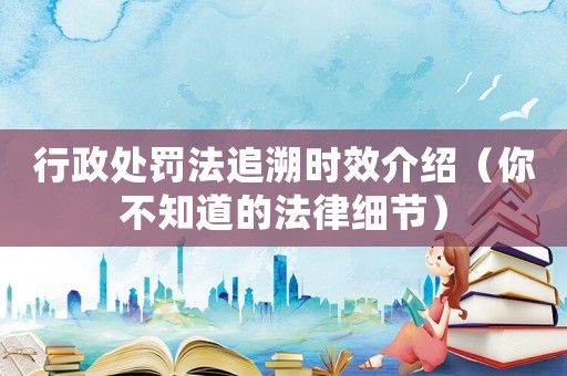 行政處罰法追溯時效介紹（你不知道的法律細節）