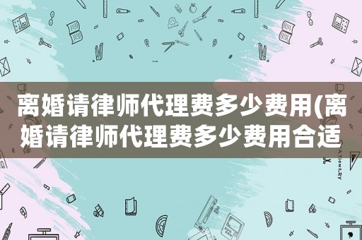 離婚請律師代理費多少費用(離婚請律師代理費多少費用合適)