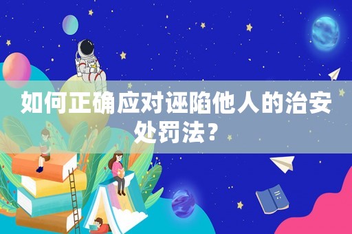 如何正確應對誣陷他人的治安處罰法？