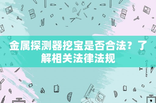 金屬探測器挖寶是否合法？了解相關(guān)法律法規(guī)