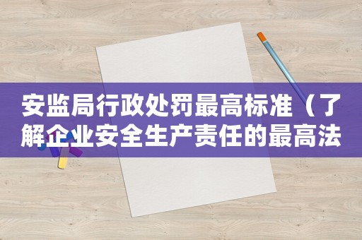 安監局行政處罰最高標準（了解企業安全生產責任的最高法律標準）