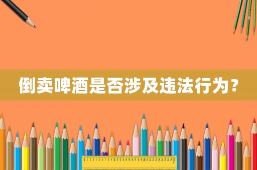 倒賣啤酒是否涉及違法行為？