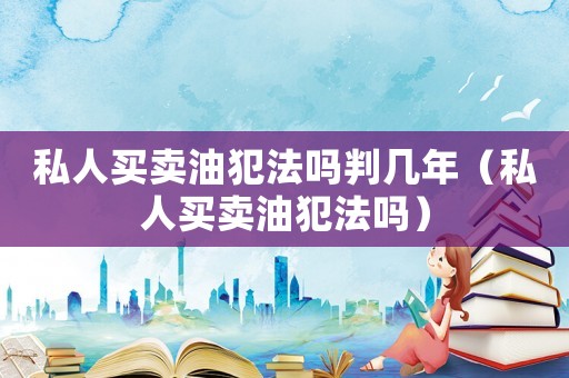 私人買賣油犯法嗎判幾年（私人買賣油犯法嗎）