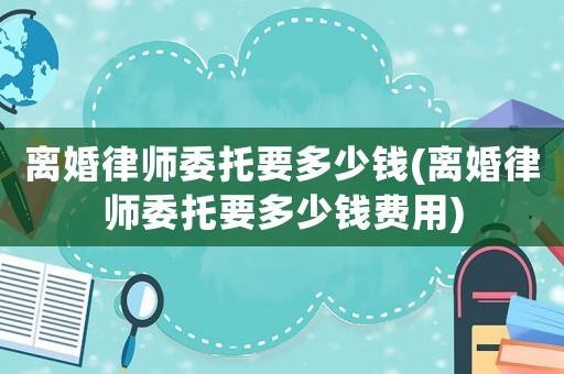 離婚律師委托要多少錢(離婚律師委托要多少錢費用)