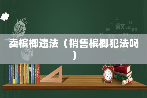 賣檳榔違法（銷售檳榔犯法嗎）