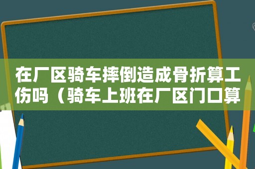 在廠區騎車摔倒造成骨折算工傷嗎（騎車上班在廠區門口算不算工傷）